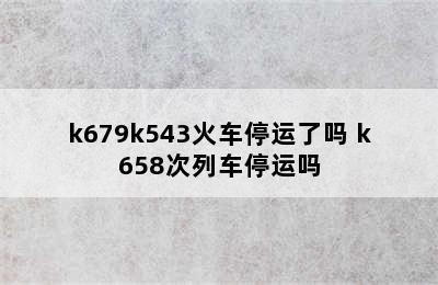 k679k543火车停运了吗 k658次列车停运吗